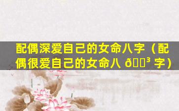 配偶深爱自己的女命八字（配偶很爱自己的女命八 🌳 字）
